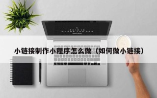 涿州小链接制作小程序怎么做（如何做小链接）