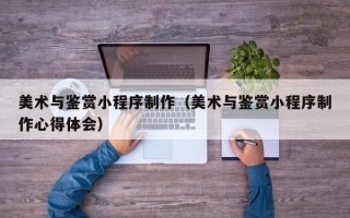 涿州美术与鉴赏小程序制作（美术与鉴赏小程序制作心得体会）