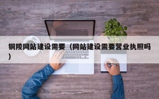 涿州铜陵网站建设需要（网站建设需要营业执照吗）