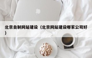 涿州北京自制网站建设（北京网站建设哪家公司好）