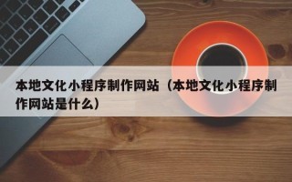 涿州本地文化小程序制作网站（本地文化小程序制作网站是什么）
