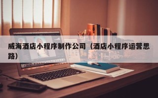 涿州威海酒店小程序制作公司（酒店小程序运营思路）