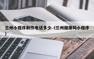 涿州兰州小程序制作电话多少（兰州健康码小程序）